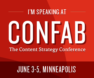 I'm speaking at CONFAB: The Content Strategy Conference. Join me in Minneapolis, MN on June 3-5, 2013! I'm speaking at CONFAB: The Content Strategy Conference. Join me in Minneapolis, MN on June 3-5, 2013!
